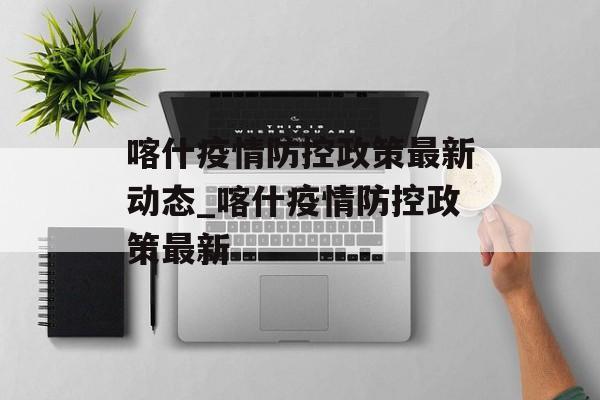 喀什疫情防控政策最新动态_喀什疫情防控政策最新